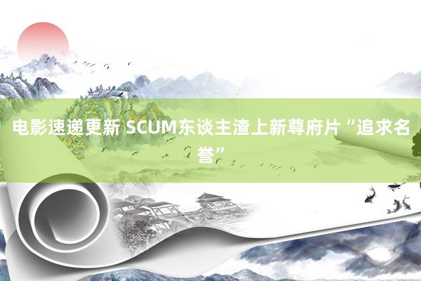 电影速递更新 SCUM东谈主渣上新尊府片“追求名誉”