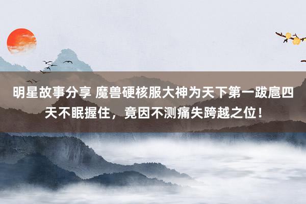 明星故事分享 魔兽硬核服大神为天下第一跋扈四天不眠握住，竟因不测痛失跨越之位！