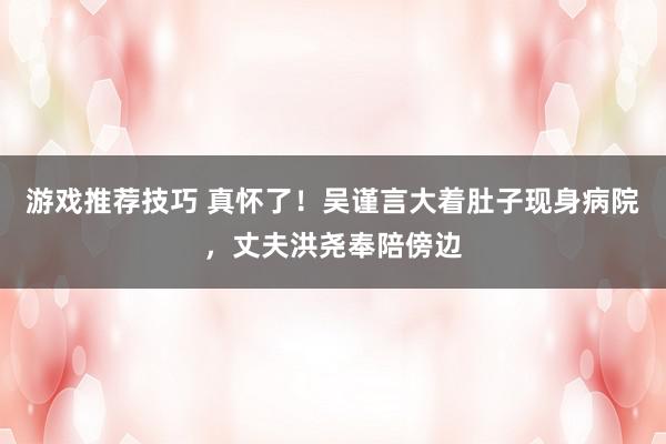 游戏推荐技巧 真怀了！吴谨言大着肚子现身病院，丈夫洪尧奉陪傍边