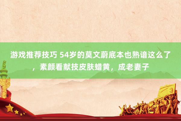 游戏推荐技巧 54岁的莫文蔚底本也熟谙这么了，素颜看献技皮肤蜡黄，成老妻子