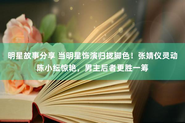 明星故事分享 当明星饰演归拢脚色！张婧仪灵动陈小纭惊艳，男主后者更胜一筹