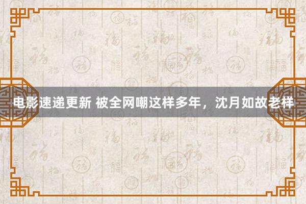 电影速递更新 被全网嘲这样多年，沈月如故老样