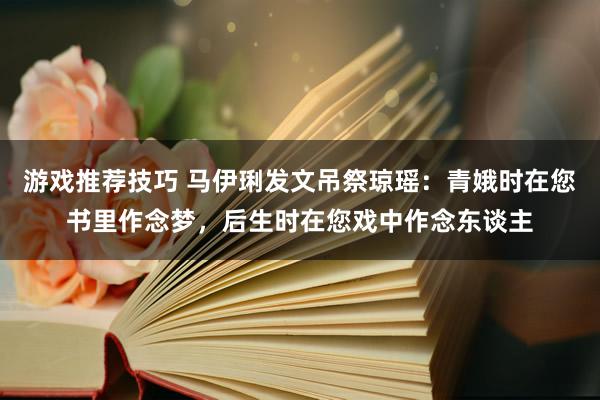 游戏推荐技巧 马伊琍发文吊祭琼瑶：青娥时在您书里作念梦，后生时在您戏中作念东谈主