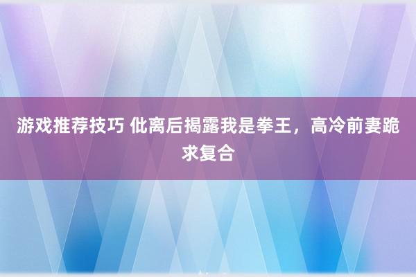 游戏推荐技巧 仳离后揭露我是拳王，高冷前妻跪求复合