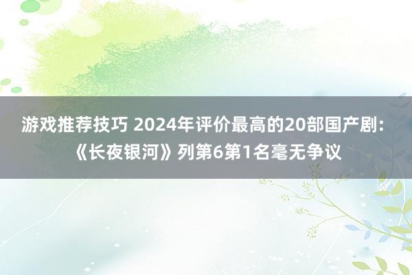 游戏推荐技巧 2024年评价最高的20部国产剧: 《长夜银河》列第6第1名毫无争议