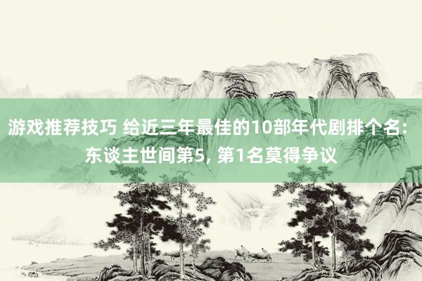 游戏推荐技巧 给近三年最佳的10部年代剧排个名: 东谈主世间第5, 第1名莫得争议