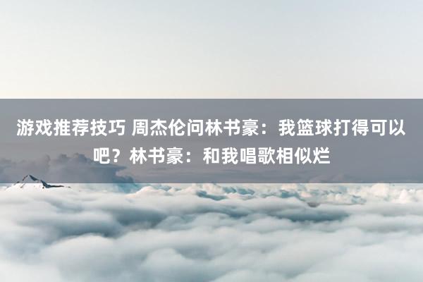 游戏推荐技巧 周杰伦问林书豪：我篮球打得可以吧？林书豪：和我唱歌相似烂