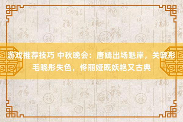 游戏推荐技巧 中秋晚会：唐嫣出场魁岸，关晓彤毛晓彤失色，佟丽娅既妖艳又古典