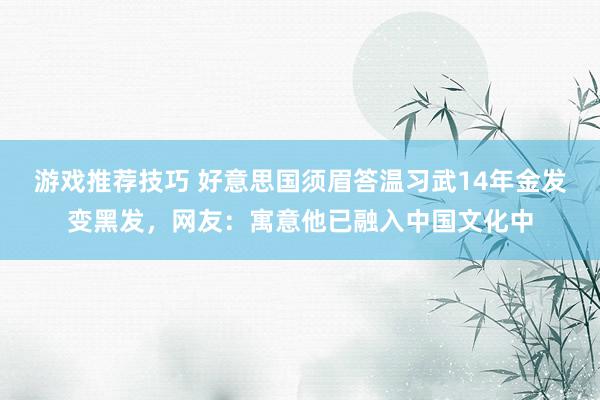 游戏推荐技巧 好意思国须眉答温习武14年金发变黑发，网友：寓意他已融入中国文化中