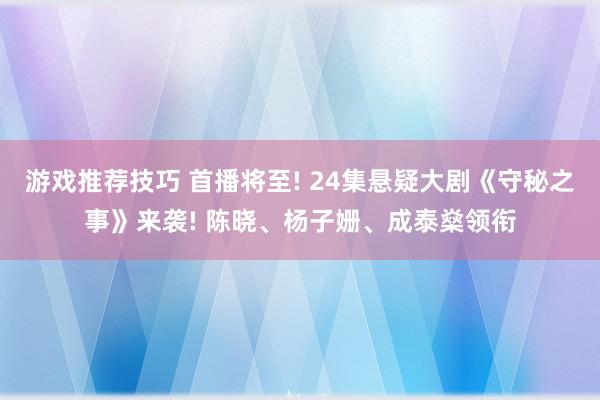 游戏推荐技巧 首播将至! 24集悬疑大剧《守秘之事》来袭! 陈晓、杨子姗、成泰燊领衔