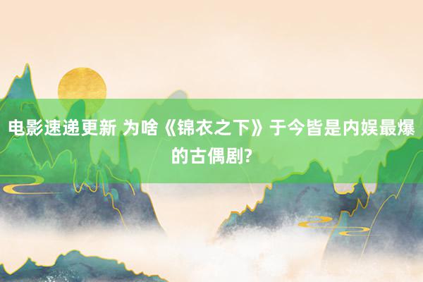 电影速递更新 为啥《锦衣之下》于今皆是内娱最爆的古偶剧?