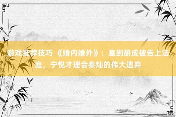 游戏推荐技巧 《婚内婚外》：直到胡成被告上法庭，宁悦才理会秦灿的伟大遗弃