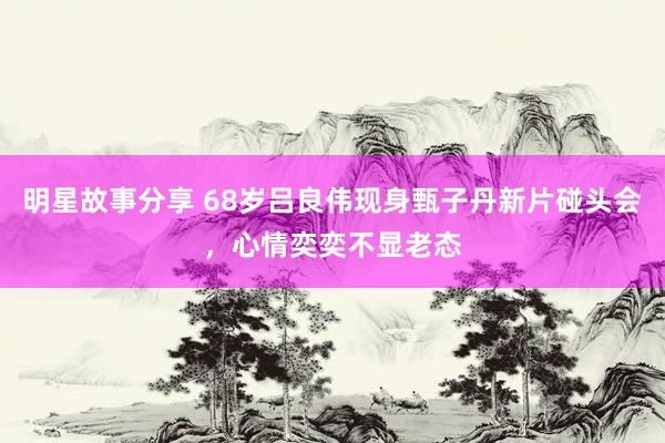 明星故事分享 68岁吕良伟现身甄子丹新片碰头会，心情奕奕不显老态