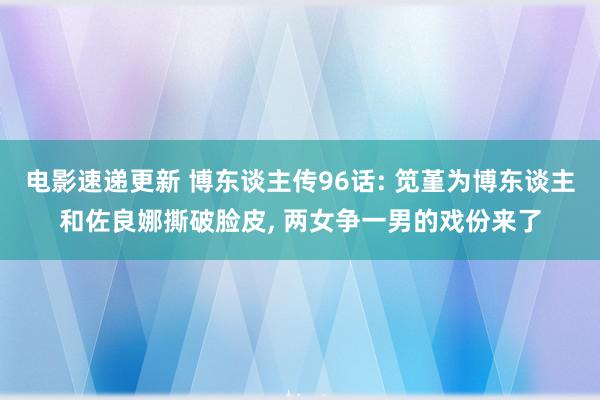 电影速递更新 博东谈主传96话: 笕堇为博东谈主和佐良娜撕破脸皮, 两女争一男的戏份来了