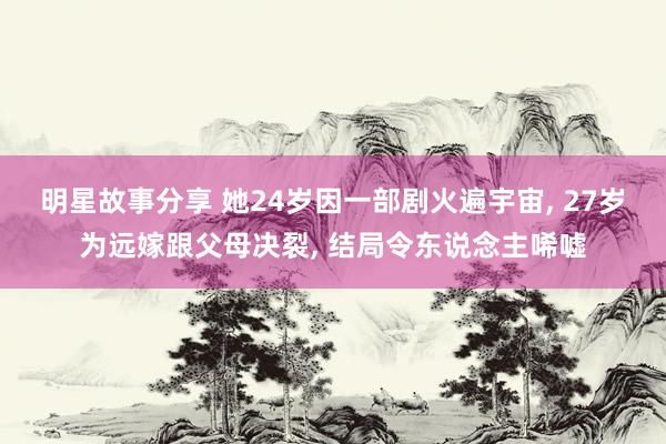 明星故事分享 她24岁因一部剧火遍宇宙, 27岁为远嫁跟父母决裂, 结局令东说念主唏嘘