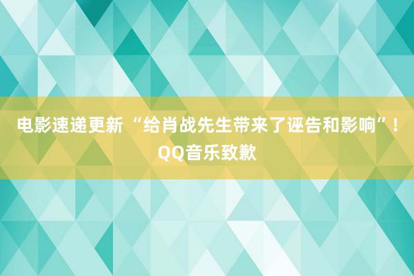 电影速递更新 “给肖战先生带来了诬告和影响”！QQ音乐致歉