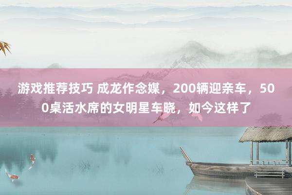 游戏推荐技巧 成龙作念媒，200辆迎亲车，500桌活水席的女明星车晓，如今这样了