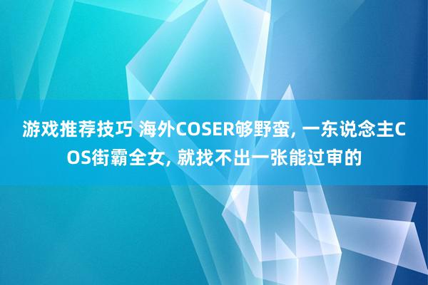 游戏推荐技巧 海外COSER够野蛮, 一东说念主COS街霸全女, 就找不出一张能过审的