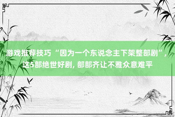 游戏推荐技巧 “因为一个东说念主下架整部剧”, 这5部绝世好剧, 部部齐让不雅众意难平