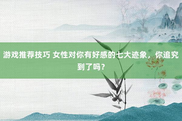 游戏推荐技巧 女性对你有好感的七大迹象，你追究到了吗？