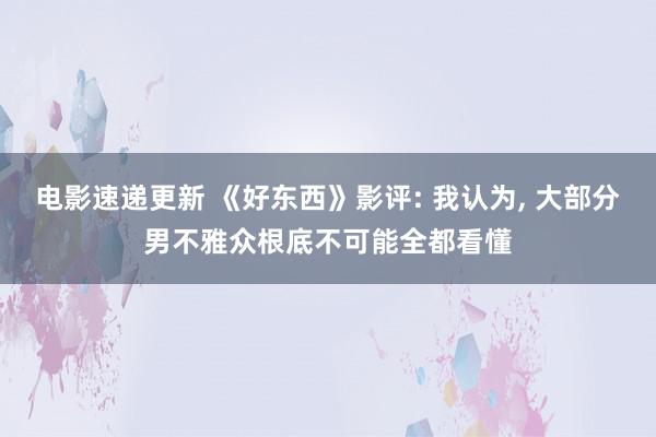 电影速递更新 《好东西》影评: 我认为, 大部分男不雅众根底不可能全都看懂