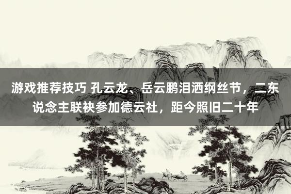 游戏推荐技巧 孔云龙、岳云鹏泪洒纲丝节，二东说念主联袂参加德云社，距今照旧二十年