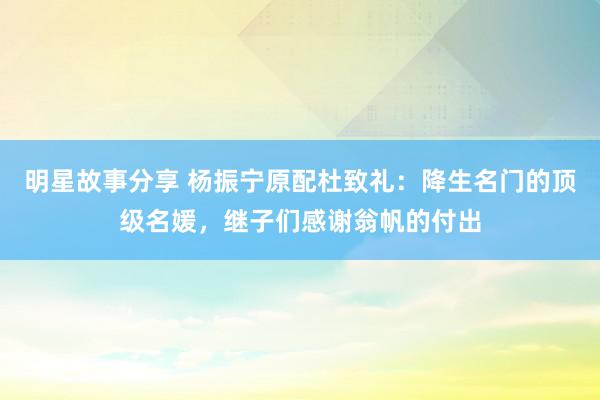 明星故事分享 杨振宁原配杜致礼：降生名门的顶级名媛，继子们感谢翁帆的付出