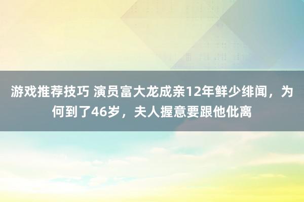 游戏推荐技巧 演员富大龙成亲12年鲜少绯闻，为何到了46岁，夫人握意要跟他仳离