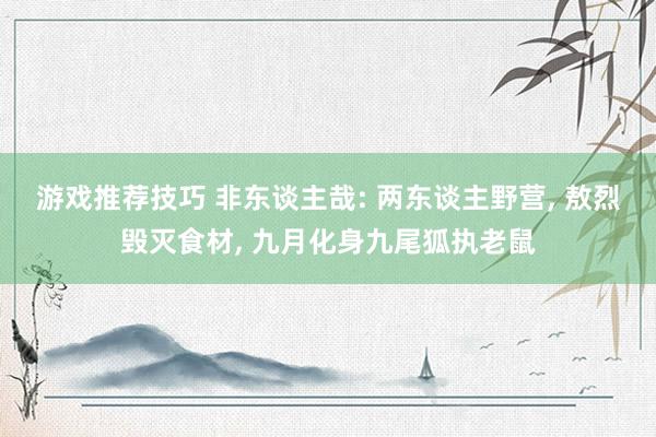 游戏推荐技巧 非东谈主哉: 两东谈主野营, 敖烈毁灭食材, 九月化身九尾狐执老鼠