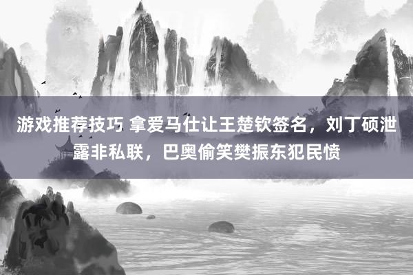 游戏推荐技巧 拿爱马仕让王楚钦签名，刘丁硕泄露非私联，巴奥偷笑樊振东犯民愤