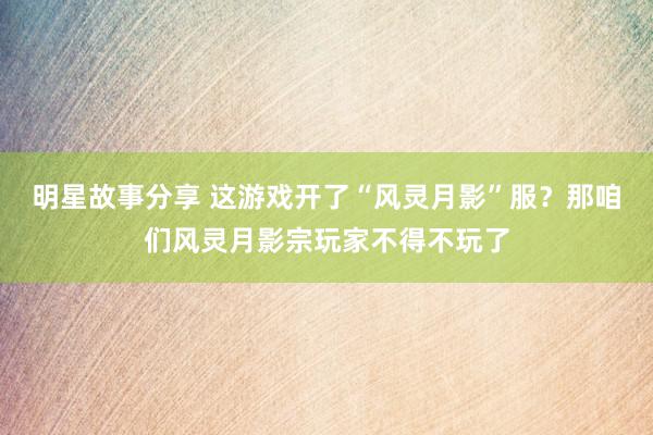 明星故事分享 这游戏开了“风灵月影”服？那咱们风灵月影宗玩家不得不玩了