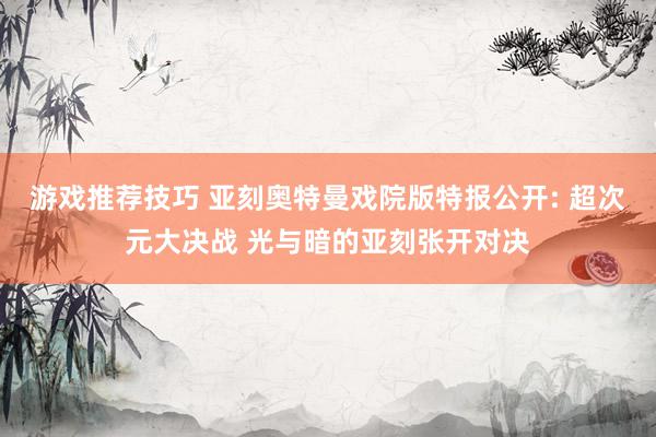 游戏推荐技巧 亚刻奥特曼戏院版特报公开: 超次元大决战 光与暗的亚刻张开对决