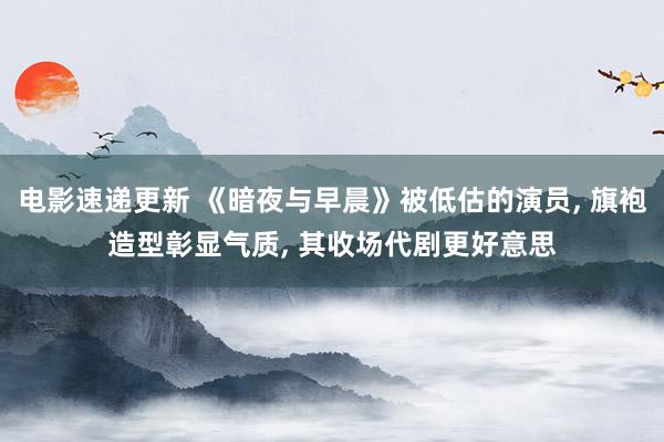 电影速递更新 《暗夜与早晨》被低估的演员, 旗袍造型彰显气质, 其收场代剧更好意思