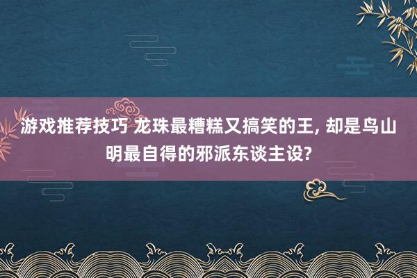 游戏推荐技巧 龙珠最糟糕又搞笑的王, 却是鸟山明最自得的邪派东谈主设?