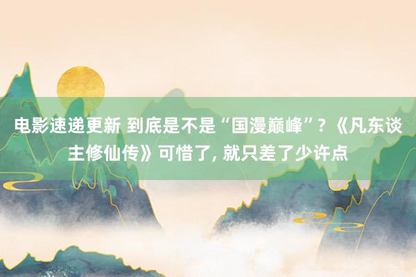 电影速递更新 到底是不是“国漫巅峰”? 《凡东谈主修仙传》可惜了, 就只差了少许点