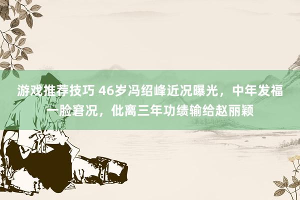 游戏推荐技巧 46岁冯绍峰近况曝光，中年发福一脸窘况，仳离三年功绩输给赵丽颖