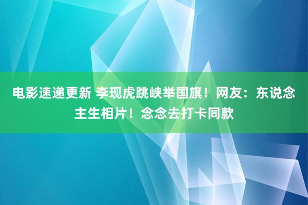 电影速递更新 李现虎跳峡举国旗！网友：东说念主生相片！念念去打卡同款