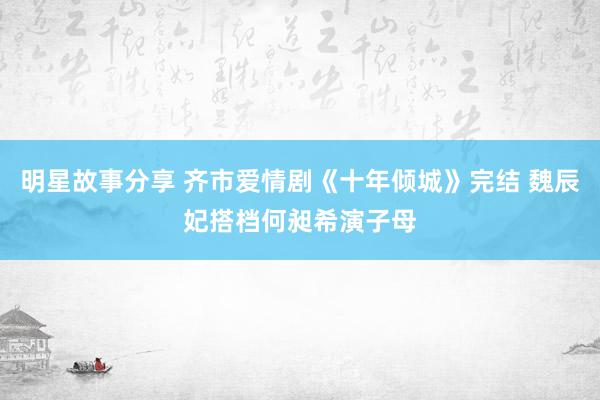 明星故事分享 齐市爱情剧《十年倾城》完结 魏辰妃搭档何昶希演子母