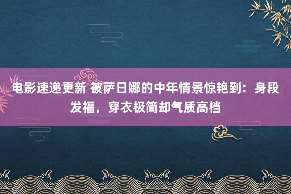 电影速递更新 被萨日娜的中年情景惊艳到：身段发福，穿衣极简却气质高档