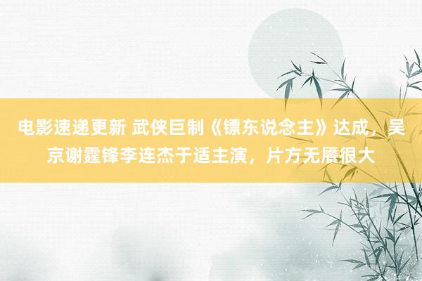 电影速递更新 武侠巨制《镖东说念主》达成，吴京谢霆锋李连杰于适主演，片方无餍很大