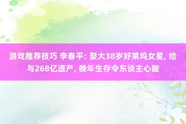 游戏推荐技巧 李春平: 娶大38岁好莱坞女星, 给与268亿遗产, 晚年生存令东谈主心酸