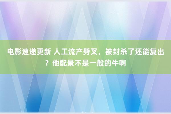 电影速递更新 人工流产劈叉，被封杀了还能复出？他配景不是一般的牛啊