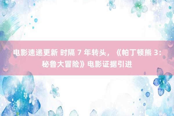 电影速递更新 时隔 7 年转头，《帕丁顿熊 3：秘鲁大冒险》电影证据引进