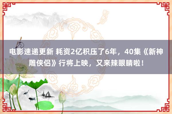 电影速递更新 耗资2亿积压了6年，40集《新神雕侠侣》行将上映，又来辣眼睛啦！