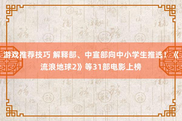 游戏推荐技巧 解释部、中宣部向中小学生推选！《流浪地球2》等31部电影上榜