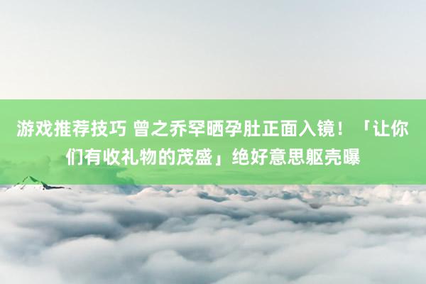 游戏推荐技巧 曾之乔罕晒孕肚正面入镜！「让你们有收礼物的茂盛」绝好意思躯壳曝