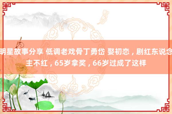 明星故事分享 低调老戏骨丁勇岱 娶初恋 , 剧红东说念主不红 , 65岁拿奖 , 66岁过成了这样