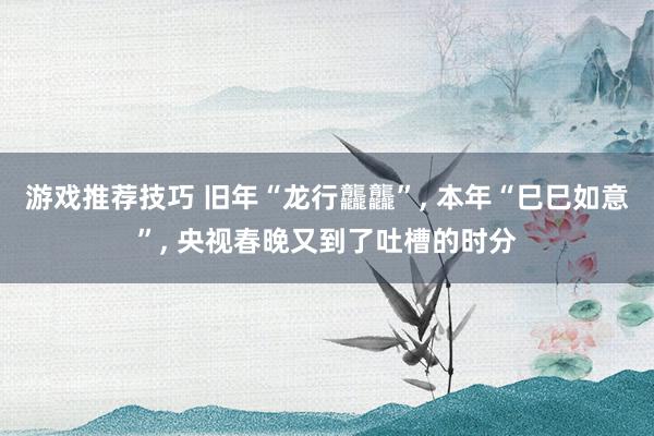 游戏推荐技巧 旧年“龙行龘龘”, 本年“巳巳如意”, 央视春晚又到了吐槽的时分