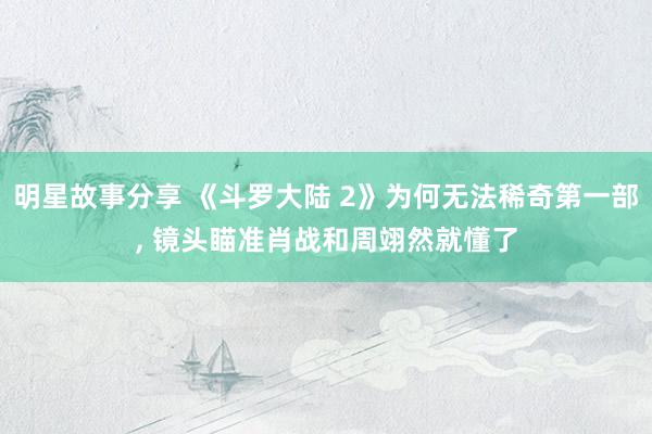 明星故事分享 《斗罗大陆 2》为何无法稀奇第一部, 镜头瞄准肖战和周翊然就懂了