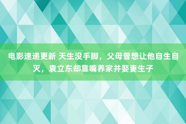 电影速递更新 天生没手脚，父母曾想让他自生自灭，袁立东却靠嘴养家并娶妻生子